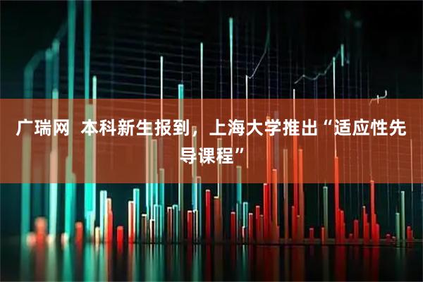 广瑞网  本科新生报到，上海大学推出“适应性先导课程”