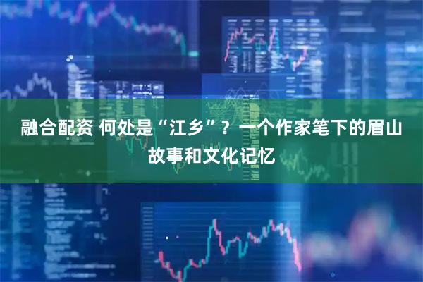 融合配资 何处是“江乡”？一个作家笔下的眉山故事和文化记忆