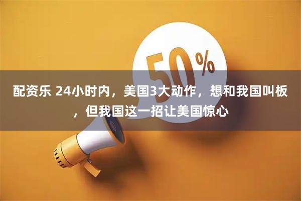 配资乐 24小时内，美国3大动作，想和我国叫板，但我国这一招让美国惊心