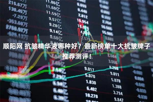 顺阳网 抗皱精华液哪种好？最新榜单十大抗皱牌子推荐测评！