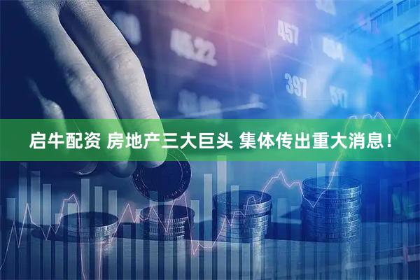 启牛配资 房地产三大巨头 集体传出重大消息！