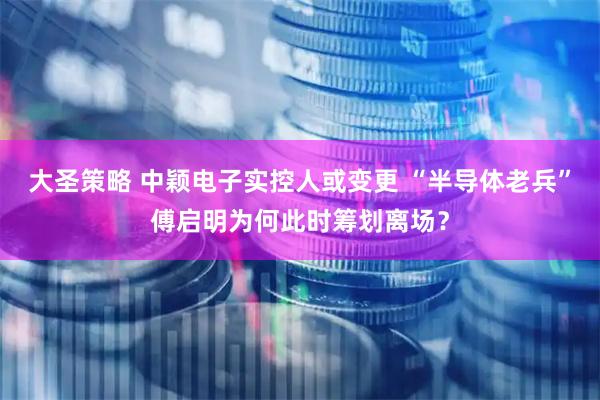 大圣策略 中颖电子实控人或变更 “半导体老兵”傅启明为何此时筹划离场？