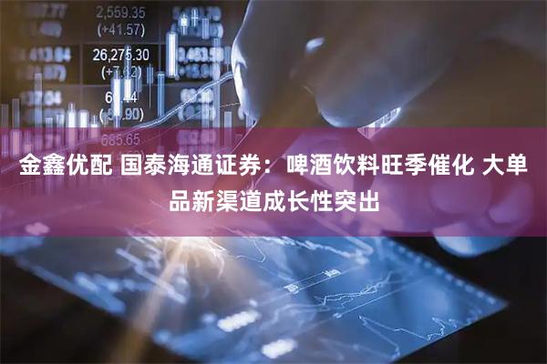 金鑫优配 国泰海通证券：啤酒饮料旺季催化 大单品新渠道成长性突出