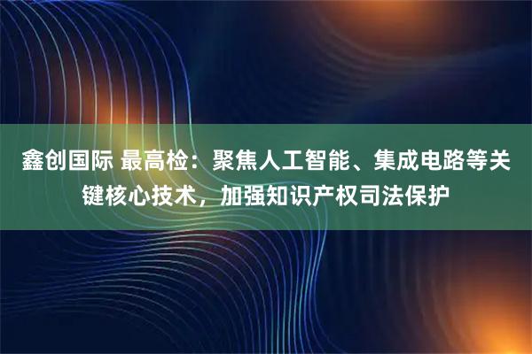 鑫创国际 最高检：聚焦人工智能、集成电路等关键核心技术，加强知识产权司法保护