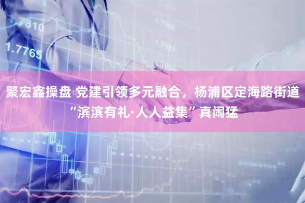 聚宏鑫操盘 党建引领多元融合，杨浦区定海路街道“滨滨有礼·人人益集”真闹猛