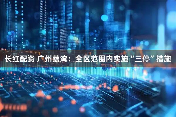 长红配资 广州荔湾：全区范围内实施“三停”措施
