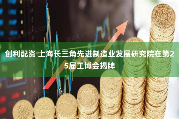 创利配资 上海长三角先进制造业发展研究院在第25届工博会揭牌