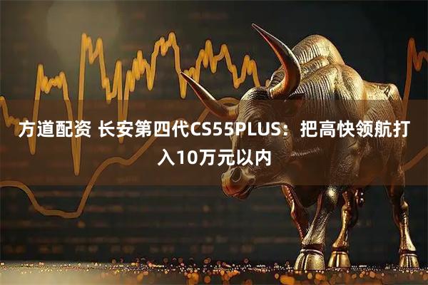 方道配资 长安第四代CS55PLUS：把高快领航打入10万元以内