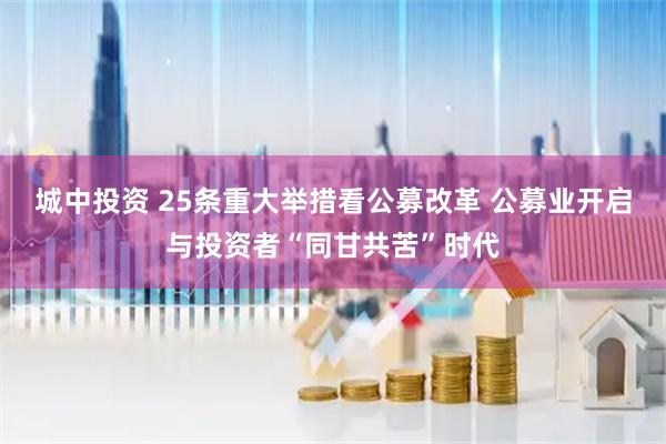 城中投资 25条重大举措看公募改革 公募业开启与投资者“同甘共苦”时代