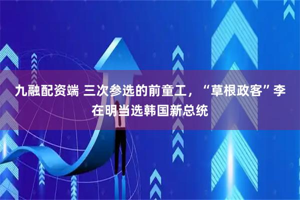 九融配资端 三次参选的前童工，“草根政客”李在明当选韩国新总统
