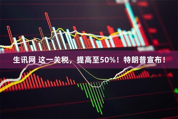 生讯网 这一关税，提高至50%！特朗普宣布！