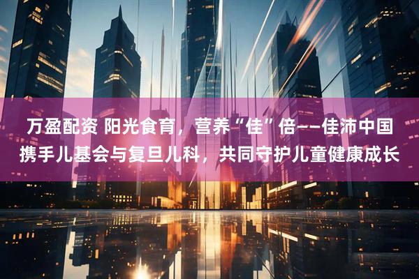 万盈配资 阳光食育，营养“佳”倍——佳沛中国携手儿基会与复旦儿科，共同守护儿童健康成长