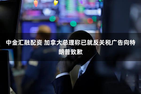 中金汇融配资 加拿大总理称已就反关税广告向特朗普致歉