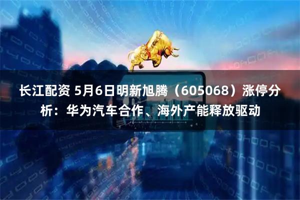 长江配资 5月6日明新旭腾（605068）涨停分析：华为汽车合作、海外产能释放驱动