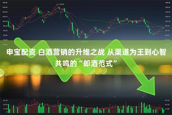申宝配资 白酒营销的升维之战 从渠道为王到心智共鸣的“郎酒范式”