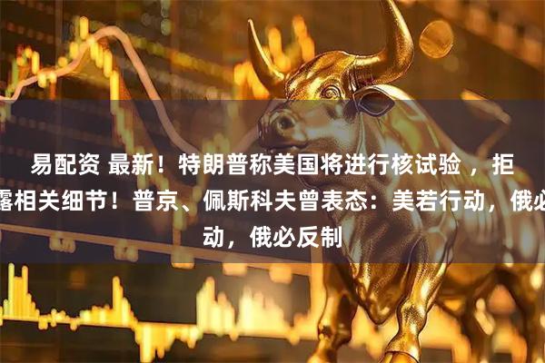易配资 最新！特朗普称美国将进行核试验 ，拒绝透露相关细节！普京、佩斯科夫曾表态：美若行动，俄必反制