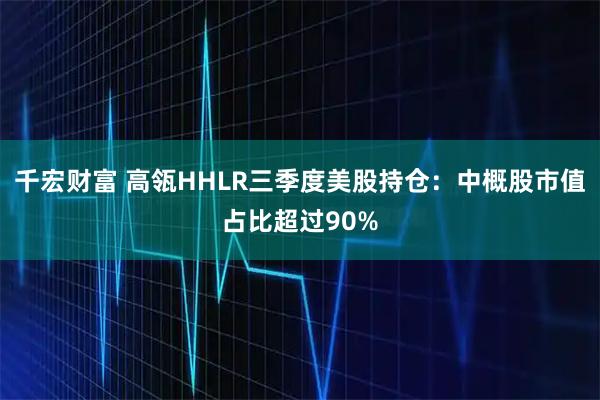 千宏财富 高瓴HHLR三季度美股持仓：中概股市值占比超过90%