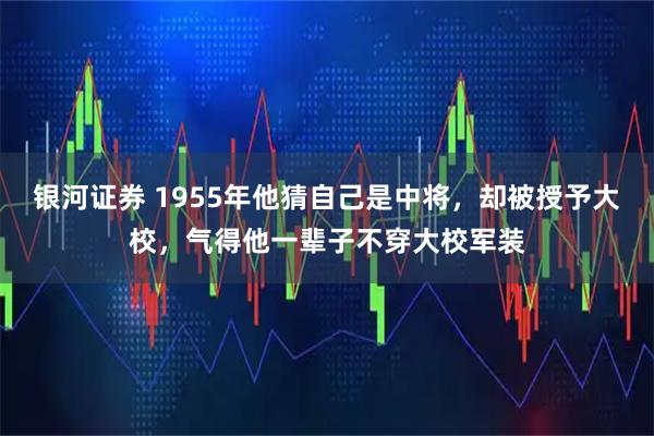 银河证券 1955年他猜自己是中将，却被授予大校，气得他一辈子不穿大校军装