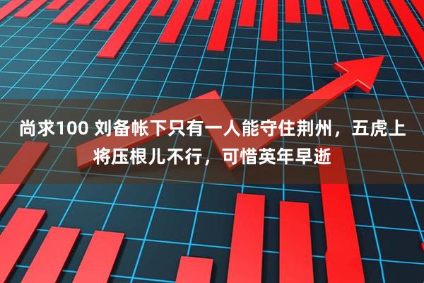 尚求100 刘备帐下只有一人能守住荆州，五虎上将压根儿不行，可惜英年早逝