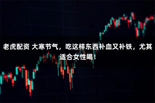 老虎配资 大寒节气,吃这样东西补血又补铁,尤其适合女性喝!