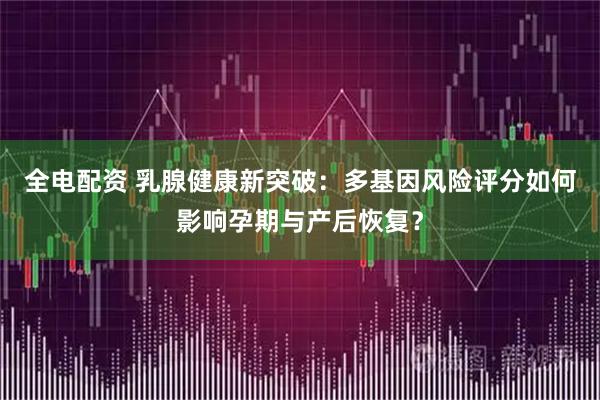 全电配资 乳腺健康新突破:多基因风险评分如何影响孕期与产后恢复?