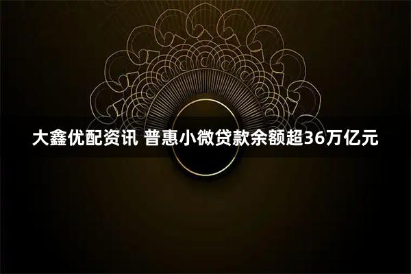 大鑫优配资讯 普惠小微贷款余额超36万亿元