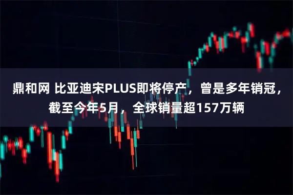 鼎和网 比亚迪宋PLUS即将停产,曾是多年销冠,截至今年5月,全球销量超157万辆