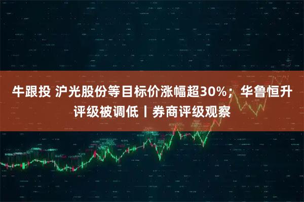 牛跟投 沪光股份等目标价涨幅超30%;华鲁恒升评级被调低丨券商评级观察